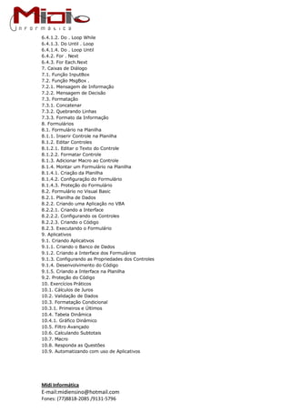 Midi Informática
E-mail:midiensino@hotmail.com
Fones: (77)8818-2085 /9131-5796
6.4.1.2. Do . Loop While
6.4.1.3. Do Until . Loop
6.4.1.4. Do . Loop Until
6.4.2. For . Next
6.4.3. For Each.Next
7. Caixas de Diálogo
7.1. Função InputBox
7.2. Função MsgBox .
7.2.1. Mensagem de Informação
7.2.2. Mensagem de Decisão
7.3. Formatação
7.3.1. Concatenar
7.3.2. Quebrando Linhas
7.3.3. Formato da Informação
8. Formulários
8.1. Formulário na Planilha
8.1.1. Inserir Controle na Planilha
8.1.2. Editar Controles
8.1.2.1. Editar o Texto do Controle
8.1.2.2. Formatar Controle
8.1.3. Adicionar Macro ao Controle
8.1.4. Montar um Formulário na Planilha
8.1.4.1. Criação da Planilha
8.1.4.2. Configuração do Formulário
8.1.4.3. Proteção do Formulário
8.2. Formulário no Visual Basic
8.2.1. Planilha de Dados
8.2.2. Criando uma Aplicação no VBA
8.2.2.1. Criando a Interface
8.2.2.2. Configurando os Controles
8.2.2.3. Criando o Código
8.2.3. Executando o Formulário
9. Aplicativos
9.1. Criando Aplicativos
9.1.1. Criando o Banco de Dados
9.1.2. Criando a Interface dos Formulários
9.1.3. Configurando as Propriedades dos Controles
9.1.4. Desenvolvimento do Código
9.1.5. Criando a Interface na Planilha
9.2. Proteção do Código
10. Exercícios Práticos
10.1. Cálculos de Juros
10.2. Validação de Dados
10.3. Formatação Condicional
10.3.1. Primeiros e Últimos
10.4. Tabela Dinâmica
10.4.1. Gráfico Dinâmico
10.5. Filtro Avançado
10.6. Calculando Subtotais
10.7. Macro
10.8. Responda as Questões
10.9. Automatizando com uso de Aplicativos
 