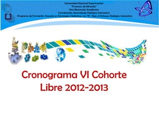 Universidad Nacional Experimental
                                             “Francisco de Miranda”
                                           Vice-Rectorado Académico
                                 Coordinación Aprendizaje Dialógico Interactivo
Programa de Formación Docente en Estrategias Didácticas con TIC Bajo el Enfoque Dialógico Interactivo




   Cronograma VI Cohorte
       Libre 2012-2013
 