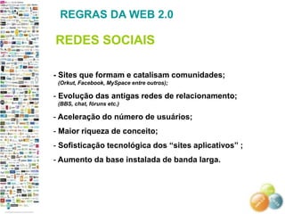 REGRAS DA WEB 2.0

REDES SOCIAIS

- Sites que formam e catalisam comunidades;
 (Orkut, Facebook, MySpace entre outros);

- Evolução das antigas redes de relacionamento;
 (BBS, chat, fóruns etc.)

- Aceleração do número de usuários;
- Maior riqueza de conceito;
- Sofisticação tecnológica dos ―sites aplicativos‖ ;
- Aumento da base instalada de banda larga.
 