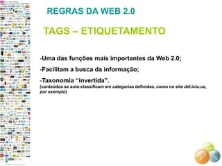 REGRAS DA WEB 2.0

 TAGS – ETIQUETAMENTO

-Uma das funções mais importantes da Web 2.0;
-Facilitam a busca da informação;
-Taxonomia ―invertida‖.
(conteúdos se auto-classificam em categorias definidas, como no site del.icio.us,
por exemplo)
 