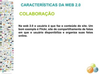 CARACTERÍSTICAS DA WEB 2.0

COLABORAÇÃO

Na web 2.0 o usuário é que faz o conteúdo do site. Um
bom exemplo é Flickr, site de compartilhamento de fotos
em que o usuário disponibiliza e organiza suas fotos
online.
 