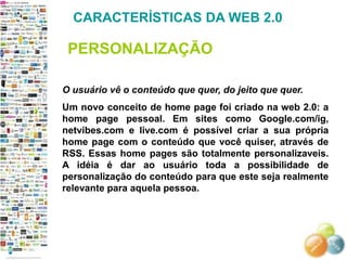 CARACTERÍSTICAS DA WEB 2.0

 PERSONALIZAÇÃO

O usuário vê o conteúdo que quer, do jeito que quer.
Um novo conceito de home page foi criado na web 2.0: a
home page pessoal. Em sites como Google.com/ig,
netvibes.com e live.com é possível criar a sua própria
home page com o conteúdo que você quiser, através de
RSS. Essas home pages são totalmente personalizaveis.
A idéia é dar ao usuário toda a possibilidade de
personalização do conteúdo para que este seja realmente
relevante para aquela pessoa.
 