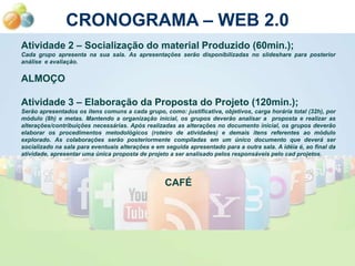 CRONOGRAMA – WEB 2.0
Atividade 2 – Socialização do material Produzido (60min.);
Cada grupo apresenta na sua sala. As apresentações serão disponibilizadas no slideshare para posterior
análise e avaliação.


ALMOÇO

Atividade 3 – Elaboração da Proposta do Projeto (120min.);
Serão apresentados os itens comuns a cada grupo, como: justificativa, objetivos, carga horária total (32h), por
módulo (8h) e metas. Mantendo a organização inicial, os grupos deverão analisar a proposta e realizar as
alterações/contribuições necessárias. Após realizadas as alterações no documento inicial, os grupos deverão
elaborar os procedimentos metodológicos (roteiro de atividades) e demais itens referentes ao módulo
explorado. As colaborações serão posteriormente compiladas em um único documento que deverá ser
socializado na sala para eventuais alterações e em seguida apresentado para a outra sala. A idéia é, ao final da
atividade, apresentar uma única proposta de projeto a ser analisado pelos responsáveis pelo cad projetos.




                                                   CAFÉ
 