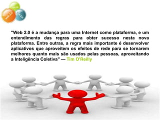 "Web 2.0 é a mudança para uma Internet como plataforma, e um
entendimento das regras para obter sucesso nesta nova
plataforma. Entre outras, a regra mais importante é desenvolver
aplicativos que aproveitem os efeitos de rede para se tornarem
melhores quanto mais são usados pelas pessoas, aproveitando
a Inteligência Coletiva" — Tim O'Reilly
 