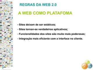 REGRAS DA WEB 2.0

A WEB COMO PLATAFOMA

- Sites deixam de ser estáticos;
- Sites tornan-se verdadeiros aplicativos;
- Funcionalidades dos sites são muito mais poderosas;
- Integração mais eficiente com a interface no cliente.
 