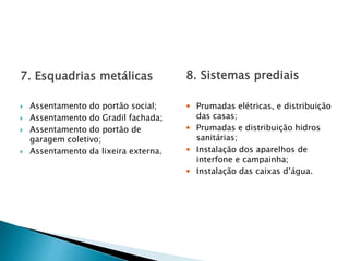 7. Esquadrias metálicas
 Assentamento do portão social;
 Assentamento do Gradil fachada;
 Assentamento do portão de
garagem coletivo;
 Assentamento da lixeira externa.
8. Sistemas prediais
 Prumadas elétricas, e distribuição
das casas;
 Prumadas e distribuição hidros
sanitárias;
 Instalação dos aparelhos de
interfone e campainha;
 Instalação das caixas d’água.
 