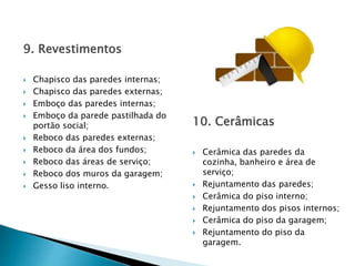 9. Revestimentos
 Chapisco das paredes internas;
 Chapisco das paredes externas;
 Emboço das paredes internas;
 Emboço da parede pastilhada do
portão social;
 Reboco das paredes externas;
 Reboco da área dos fundos;
 Reboco das áreas de serviço;
 Reboco dos muros da garagem;
 Gesso liso interno.
10. Cerâmicas
 Cerâmica das paredes da
cozinha, banheiro e área de
serviço;
 Rejuntamento das paredes;
 Cerâmica do piso interno;
 Rejuntamento dos pisos internos;
 Cerâmica do piso da garagem;
 Rejuntamento do piso da
garagem.
 