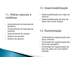 11. Pedras naturais e
sintéticas
 Assentamento da bancada do
banheiro;
 Assentamento da bancada da
cozinha;
 Assentamento do tanque;
 Soleiras de granito;
 Peitoris de granito.
12. Impermeabilização
 Impermeabilização das vigas de
alicerce;
 Impermeabilização da base de
apoio das caixas d’água.
13. Pavimentação
 Cimentado de regularização dos
pisos internos;
 Cimentado de regularização dos
pisos das garagens;
 Cimentado de regularização da
base de apoio do reservatório
elevado.
 