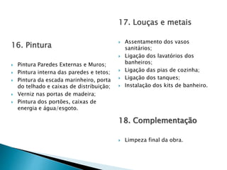 16. Pintura
 Pintura Paredes Externas e Muros;
 Pintura interna das paredes e tetos;
 Pintura da escada marinheiro, porta
do telhado e caixas de distribuição;
 Verniz nas portas de madeira;
 Pintura dos portões, caixas de
energia e água/esgoto.
17. Louças e metais
 Assentamento dos vasos
sanitários;
 Ligação dos lavatórios dos
banheiros;
 Ligação das pias de cozinha;
 Ligação dos tanques;
 Instalação dos kits de banheiro.
18. Complementação
 Limpeza final da obra.
 