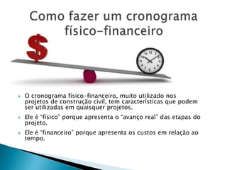  O cronograma físico-financeiro, muito utilizado nos
projetos de construção civil, tem características que podem
ser utilizadas em quaisquer projetos.
 Ele é “físico” porque apresenta o “avanço real” das etapas do
projeto.
 Ele é “financeiro” porque apresenta os custos em relação ao
tempo.
 