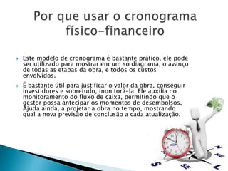  Este modelo de cronograma é bastante prático, ele pode
ser utilizado para mostrar em um só diagrama, o avanço
de todas as etapas da obra, e todos os custos
envolvidos.
 É bastante útil para justificar o valor da obra, conseguir
investidores e sobretudo, monitorá-la. Ele auxilia no
monitoramento do fluxo de caixa, permitindo que o
gestor possa antecipar os momentos de desembolsos.
Ajuda ainda, a projetar a obra no tempo, mostrando
qual a nova previsão de conclusão a cada atualização.
 