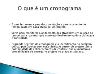  É uma ferramenta para documentação e gerenciamento do
tempo gasto em cada etapa de um projeto.
 Serve para monitorar o andamento das atividades em relação ao
tempo, para garantir que o projeto finalize numa data planejada
e controlada.
 O grande segredo do cronograma é a identificação do caminho
critico, pois apenas com essa técnica o gestor do projeto têm a
possibilidade de aplicar técnicas de controle que aumentem a
probabilidade de entregar o projeto no prazo estipulado.
 