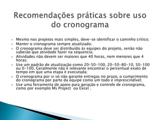  Mesmo nos projetos mais simples, deve-se identificar o caminho crítico;
 Manter o cronograma sempre atualizado;
 O cronograma deve ser distribuído às equipes do projeto, senão não
saberão que atividade fazer na sequencia;
 Atividades não devem ser maiores que 40 horas, nem menores que 4
horas;
 Use um padrão de atualização como 20-50-100, 20-50-80-10, 50-100
ou 0-100. Geralmente não é relevante encontrar o percentual exato de
tempo em que uma etapa é executada;
 O cronograma por si só não garante entregas no prazo, o cumprimento
do cronograma por parte da equipe como um todo é imprescindível;
 Use uma ferramenta de apoio para geração e controle de cronograma,
como por exemplo Ms Project ou Excel .
 