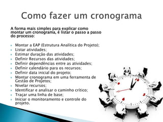 A forma mais simples para explicar como
montar um cronograma, é listar o passo a passo
do processo:
 Montar a EAP (Estrutura Analítica do Projeto);
 Listar atividades;
 Estimar duração das atividades;
 Definir Recursos das atividades;
 Definir dependências entre as atividades;
 Definir calendário para os recursos;
 Definir data inicial do projeto;
 Montar cronograma em uma ferramenta de
Gestão de Projetos;
 Nivelar recursos;
 Identificar e analisar o caminho crítico;
 Traçar uma linha de base;
 Iniciar o monitoramento e controle do
projeto.
 