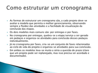  As formas de estruturar um cronograma são, a cada projeto deve-se
avaliar o modelo que permita o melhor gerenciamento, observando
sempre a fluidez das atividades e a facilidade de visualização da
conclusão das etapas.
 Os dois modelos mais comuns são: por entregas e por fases.
 No cronograma por entregas, quebra-se a etapa/serviço a ser gerado
em pedaços e organiza-se atividades para conclusão desses pedaços
individualmente.
 Já no cronograma por fases, cria-se um conjunto de fases relacionadas
ao ciclo de vida do projeto e organiza-se atividades para sua conclusão.
 Em ambos os modelos leva-se muito a sério a questão de prazo (claro
que um projeto pode ser replanejado, mas isso precisa ser acordado e
documentado).
 