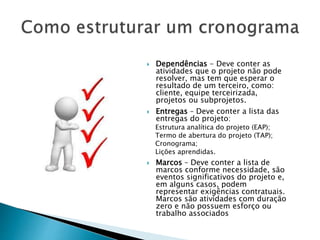  Dependências - Deve conter as
atividades que o projeto não pode
resolver, mas tem que esperar o
resultado de um terceiro, como:
cliente, equipe terceirizada,
projetos ou subprojetos.
 Entregas – Deve conter a lista das
entregas do projeto:
Estrutura analítica do projeto (EAP);
Termo de abertura do projeto (TAP);
Cronograma;
Lições aprendidas.
 Marcos – Deve conter a lista de
marcos conforme necessidade, são
eventos significativos do projeto e,
em alguns casos, podem
representar exigências contratuais.
Marcos são atividades com duração
zero e não possuem esforço ou
trabalho associados
 