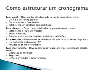 Fase inicial - Deve conter atividades de iniciação do projeto, como:
 Definir o gestor do projeto;
 Obter acessos e permissões;
 Estabelecer um diretório compartilhado.
Fase planejar - Deve conter atividades de planejamento, como:
 Estabelecer o Plano de Projeto;
 Riscos e custos;
 Cronograma e suas respectivas revisões e validações.
Fase executar - Deve conter as atividades de execução do cerne do projeto.
 Normalmente incluo uma EAP;
 Atividades de monitoramento.
Fase encerramento – Deve conter as atividades de encerramento de projeto,
como:
 Liberação de recursos;
 Registros;
 Lições aprendidas e arquivamento.
 