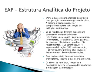  EAP é uma estrutura analítica do projeto
para geração de um cronograma de obra.
A mesma estrutura pode ser
compartilhada para construção de
múltiplas residências.
 Se as residências tiverem mais de um
pavimento, deve-se adicionar
referências à eles na (3) supra estruturas,
(4) concreto, (5) alvenaria, (6) esquadrias
de madeira, (8) sistemas prediais, (9)
revestimentos, (10) cerâmicas, (11)
impermeabilização, (12) pavimentação,
(15) vidros, (16) pintura, (17) louças e
metais e nas (18) complementações.
 Para cada cenário deve-se adaptar o
cronograma, todavia a base será a mesma.
 Os recursos humanos, materiais e
financeiros devem ser calculados conforme
a metragem da edificação.
 