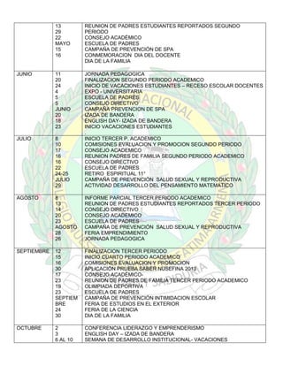 13
29
22
MAYO
15
16

REUNION DE PADRES ESTUDIANTES REPORTADOS SEGUNDO
PERIODO
CONSEJO ACADÉMICO
ESCUELA DE PADRES
CAMPAÑA DE PREVENCIÓN DE SPA
CONMEMORACION DIA DEL DOCENTE
DIA DE LA FAMILIA

JUNIO

11
20
24
4
5
5
JUNIO
20
18
23

JULIO

8
10
17
16
16
22
24-25
JULIO
29

JORNADA PEDAGOGICA
FINALIZACION SEGUNDO PERIODO ACADEMICO
INICIO DE VACACIONES ESTUDIANTES – RECESO ESCOLAR DOCENTES
EXPO - UNIVERSITARIA
ESCUELA DE PADRES
CONSEJO DIRECTIVO
CAMPAÑA PREVENCION DE SPA
IZADA DE BANDERA
ENGLISH DAY- IZADA DE BANDERA
INICIO VACACIONES ESTUDIANTES
.
INICIO TERCER P. ACADEMICO
COMISIONES EVALUACION Y PROMOCION SEGUNDO PERIODO
CONSEJO ACADEMICO
REUNION PADRES DE FAMILIA SEGUNDO PERIODO ACADEMICO
CONSEJO DIRECTIVO
ESCUELA DE PADRES
RETIRO ESPIRITUAL 11°
CAMPAÑA DE PREVENCIÓN SALUD SEXUAL Y REPRODUCTIVA
ACTIVIDAD DESARROLLO DEL PENSAMIENTO MATEMATICO

AGOSTO

8
13
14
20
23
AGOSTO
28
26

INFORME PARCIAL TERCER PERIODO ACADEMICO
REUNION DE PADRES ESTUDIANTES REPORTADOS TERCER PERIODO
CONSEJO DIRECTIVO
CONSEJO ACADEMICO
ESCUELA DE PADRES
CAMPAÑA DE PREVENCIÓN SALUD SEXUAL Y REPRODUCTIVA
FERIA EMPRENDIMIENTO
JORNADA PEDAGOGICA

SEPTIEMBRE

12
15
16
30
17
23
19
23
SEPTIEM
BRE
24
30

FINALIZACION TERCER PERIODO
INICIO CUARTO PERIODO ACADEMICO
COMISIONES EVALUACION Y PROMOCION
APLICACIÓN PRUEBA SABER NUSEFINA 2013
CONSEJO ACADÉMICOREUNION DE PADRES DE FAMILIA TERCER PERIODO ACADEMICO
OLIMPIADA DEPORTIVA
ESCUELA DE PADRES
CAMPAÑA DE PREVENCIÓN INTIMIDACION ESCOLAR
FERIA DE ESTUDIOS EN EL EXTERIOR
FERIA DE LA CIENCIA
DIA DE LA FAMILIA

OCTUBRE

2
3
6 AL 10

CONFERENCIA LIDERAZGO Y EMPRENDERISMO
ENGLISH DAY – IZADA DE BANDERA
SEMANA DE DESARROLLO INSTITUCIONAL- VACACIONES

 