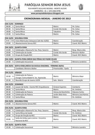 PARÓQUIA SENHOR BOM JESUS
                              RUA MONTE AGULHAS NEGRAS - MONTE ALEGRE
                                   CAMBORIÚ - SC / (47) 3363-9796
                                www.paroquiadobomjesus.blosgpot.com

                         CRONOGRAMA MENSAL - JANEIRO DE 2012
DIA 15/01 - DOMINGO
 08:00 h Santa Missa                                         Matriz                Pe. Celso
 09:30 h Santa Missa                                         Conde Vila Verde      Pe. Celso
 18:00 h Santa Missa                                         Tabuleiro             Pe. Celso
 19:30 h Santa Missa                                         Matriz                Pe. Celso

DIA 16/01 - SEGUNDA-FEIRA
 09:00 - 17:00 Início Matrículas Catequese (até dia 15/02)   Matriz                Coordenação
 20:00 h Abastecimento Servos RCC                            Matriz                Coord. RCC Matriz

DIA 18/01 - QUARTA-FEIRA
 15:00 h Celebração e Novena N. Sra. Perp. Socorro           Matriz                Resp. Maria Júlia
 20:00 h Celebração da Saúde                                 Conde Vila Verde      Ministro Walter
 20:00 h Grupo de Oração RCC                                 Matriz                Coord. RCC Matriz

DIA 19/01 - QUINTA-FEIRA (INÍCIO DAS FÉRIAS DO PADRE CELSO)
 19:30 h Celebração Vocacional                         Matriz                      Ministro Jordelino

DIA 20/01 - SEXTA-FEIRA (INÍCIO DA ESCOLA DIACONAL - TÉRMINO 28/01)
             Candidato: Ministro Walter                 Provincialdo - Fpolis

DIA 21/01 - SÁBADO
             Celebração da Palavra
 19:30 h                                                     Matriz                Ministro Alaor
             Liturgia: Comunidade N. Sra. Aparecida
 20:30 h Reunião Grupo de Jovens JUCRI                       Sala - Matriz         Coordenação

DIA 22/01 - DOMINGO
 08:00 h Louvor de Verão - Evento RCC Arquidiocese           Ginásio Esportes      Camboriú
 08:00 h Santa Missa                                         Matriz                Pe. Antônio
 09:30 h Celebração da Palavra                               Várzea do Ranchinho   Diácono Carlos
 18:00 h Celebração da Palavra                               Jardim Bela Vista     Ministro José Ramos
 19:30 h Santa Missa                                         Matriz                Pe. Antônio

DIA 23/01 - SEGUNDA-FEIRA
 20:00 h Abastecimento Servos RCC                            Matriz                Coord. RCC Matriz

DIA 25/01 - QUARTA-FEIRA
 15:00 h Celebração e Novena N. Sra. Perp. Socorro           Matriz                Resp. Maria Júlia
 20:00 h Santa Missa da Saúde                                Conde Vila Verde      Pe. Antônio
 20:00 h Grupo de Oração da RCC                              Matriz                Coord. RCC Matriz
             Saída do ônibus para Lorena - Encontro
 20:00 h                                                     Matriz                Coord. RCC Matriz
             Nacional da RCC

DIA 26/01 - QUINTA-FEIRA
 19:30 h Celebração Vocacional                               Matriz                Ministro Leandro
 