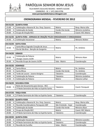 PARÓQUIA SENHOR BOM JESUS
                             RUA MONTE AGULHAS NEGRAS - MONTE ALEGRE
                                  CAMBORIÚ - SC / (47) 3363-9796
                               www.paroquiadobomjesus.blosgpot.com

                      CRONOGRAMA MENSAL - FEVEREIRO DE 2012
DIA 01/02 - QUARTA-FEIRA
 15:00 h Celebração e Novena N. Sra. Perp. Socorro          Matriz                   Resp. Maria Júlia
 20:00 h Celebração da Saúde                                Conde Vila Verde         Ministro Jordelino
 20:00 h Grupo de Oração RCC                                Matriz                   Coord. RCC Matriz

DIA 02/02 - QUINTA-FEIRA - JORNADA DE ORAÇÃO PELOS CONSAGRADOS E CONSAGRADAS
 19:30 h Celebração Vocacional                       Matriz            Ministro Walter

DIA 03/02 - SEXTA-FEIRA
             Santa Missa Sagrado Coração de Jesus
 19:30 h                                                    Matriz                   Pe. Antônio
             Dia de São Braz - Benção da Garganta

DIA 04/02 - SÁBADO
             Celebração da Palavra
 19:30 h                                                    Matriz                   Ministro Alaor
             Liturgia: Jovens JUCRI
 20:30 h Reunião Grupo de Jovens JUCRI                      Sala - Matriz            Coordenação

DIA 05/02 - DOMINGO
 08:00 h Santa Missa                                        Matriz                   Pe. Antônio
 09:30 h Santa Missa                                        Conde Vila Verde         Pe. Antônio
 14:00 h Tarde de Louvor - Jovens Kerigma                   Tabuleiro                Coordenação
 18:00 h Celebração da Palavra                              Tabuleiro                Ministro Jordelino
 19:30 h Celebração da Palavra                              Matriz                   Diácono Lothar

DIA 06/02 - SEGUNDA-FEIRA
             Noite de Avivamento para Servos - RCC
 20:00 h                                                    Taboleiro                Coord. Paroquial
             1ª Noite Seminário de Vida no Espírito Santo

DIA 07/02 - TERÇA-FEIRA
 20:00 h 2ª Noite Seminário de Vida no Espírito Santo       Taboleiro                Coordenação

DIA 08/02 - QUARTA-FEIRA
 15:00 h Celebração e Novena N. Sra. Perp. Socorro          Matriz                   Resp. Maria Júlia
 19:30 h Reunião Coordenadores Paroquiais GBF               São Cristóvão - Itajaí   Coordenação
 20:00 h Celebração da Saúde                                Conde Vila Verde         Ministro Alaor
 20:00 h Grupo de Oração RCC                                Matriz                   Coord. RCC Matriz
 20:00 h 3ª Noite Seminário de Vida no Espírito Santo       Taboleiro                Coordenação

DIA 09/02 - QUINTA-FEIRA
 19:30 h Celebração Vocacional                              Matriz                   Ministro Leandro
 20:00 h 4ª Noite Seminário de Vida no Espírito Santo       Taboleiro                Coordenação
 20:30 h Reunião do Cursilho                                Salas - Matriz           Coordenação
 