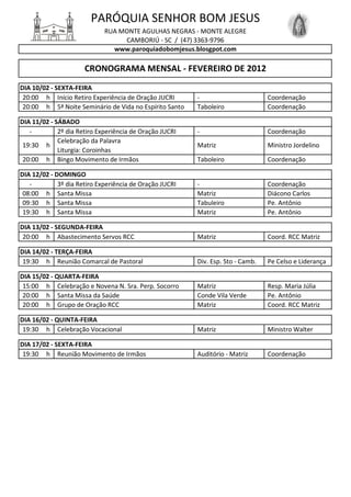 PARÓQUIA SENHOR BOM JESUS
                             RUA MONTE AGULHAS NEGRAS - MONTE ALEGRE
                                  CAMBORIÚ - SC / (47) 3363-9796
                               www.paroquiadobomjesus.blosgpot.com

                      CRONOGRAMA MENSAL - FEVEREIRO DE 2012
DIA 10/02 - SEXTA-FEIRA
 20:00 h Início Retiro Experiência de Oração JUCRI       -                       Coordenação
 20:00 h 5ª Noite Seminário de Vida no Espírito Santo    Taboleiro               Coordenação

DIA 11/02 - SÁBADO
   -         2º dia Retiro Experiência de Oração JUCRI   -                       Coordenação
             Celebração da Palavra
 19:30 h                                                 Matriz                  Ministro Jordelino
             Liturgia: Coroinhas
 20:00 h Bingo Movimento de Irmãos                       Taboleiro               Coordenação

DIA 12/02 - DOMINGO
   -         3º dia Retiro Experiência de Oração JUCRI   -                       Coordenação
 08:00 h Santa Missa                                     Matriz                  Diácono Carlos
 09:30 h Santa Missa                                     Tabuleiro               Pe. Antônio
 19:30 h Santa Missa                                     Matriz                  Pe. Antônio

DIA 13/02 - SEGUNDA-FEIRA
 20:00 h Abastecimento Servos RCC                        Matriz                  Coord. RCC Matriz

DIA 14/02 - TERÇA-FEIRA
 19:30 h Reunião Comarcal de Pastoral                    Div. Esp. Sto - Camb.   Pe Celso e Liderança

DIA 15/02 - QUARTA-FEIRA
 15:00 h Celebração e Novena N. Sra. Perp. Socorro       Matriz                  Resp. Maria Júlia
 20:00 h Santa Missa da Saúde                            Conde Vila Verde        Pe. Antônio
 20:00 h Grupo de Oração RCC                             Matriz                  Coord. RCC Matriz

DIA 16/02 - QUINTA-FEIRA
 19:30 h Celebração Vocacional                           Matriz                  Ministro Walter

DIA 17/02 - SEXTA-FEIRA
 19:30 h Reunião Movimento de Irmãos                     Auditório - Matriz      Coordenação
 