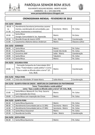 PARÓQUIA SENHOR BOM JESUS
                             RUA MONTE AGULHAS NEGRAS - MONTE ALEGRE
                                  CAMBORIÚ - SC / (47) 3363-9796
                               www.paroquiadobomjesus.blosgpot.com

                      CRONOGRAMA MENSAL - FEVEREIRO DE 2012
DIA 18/02 - SÁBADO
  08:30 h Atendimento Secretaria (entrevistas casame-
   às        mentos, coordenação de comunidades, pas-        Secretaria - Matriz     Pe. Celso
 11:30 h torais, movimentos e ministérios)
             Santa Missa
 19:30 h                                                     Matriz                  Pe Celso
             Liturgia: Comunidade N. Sra. Aparecida
 20:30 h Reunião Grupo de Jovens JUCRI                       Sala - Matriz           Coordenação
 21:00 h Casamento e Batismo Sônia e Anderson                Matriz                  Diacono Lothar

DIA 19/02 - DOMINGO
 08:00 h Santa Missa                                         Matriz                  Pe. Celso
 09:30 h Santa Missa                                         Conde Vila Verde        Pe. Celso
 15:00 h Encontros JAAF                                      Salão - Matriz          Coordenação
 18:00 h Santa Missa                                         Tabuleiro               Pe. Celso
 19:30 h Santa Missa                                         Matriz                  Pe. Celso

DIA 20/02 - SEGUNDA-FEIRA
              Formação Campanha da Fraternidade 2012
             Tema: “Fraternidade e saúde pública” e Lema:
 20:00 h                                                   Matriz                    Coordenação
              “Que a saúde se difunda sobre a terra!” (Cf.
                             Eclo, 38,8).

DIA 21/02 - TERÇA-FEIRA
 14:00 h Início das Atividades 3ª Idade Matriz               Salão Matriz            Coordenação

DIA 22/02 - QUARTA-FEIRA DE CINZAS - ABERTURA DA CAMPANHA DA FRATERNIDADE
                                 Tema: “Fraternidade e saúde pública”
                      Lema: “Que a saúde se difunda sobre a terra!” (Cf. Eclo, 38,8).
             Santa Missa e Novena N. Sra. Perp. Socorro
 15:00 h                                                   Matriz                     Pe. Celso
             com imposição das Cinzas
 20:00 h Santa Missa com imposição das Cinzas              Matriz                     Pe. Celso

DIA 23/02 - QUINTA-FEIRA
 06:30 h Santa Missa Quaresma                                Matriz                  Pe. Celso
 08:30 h Atendimento Comunidade (até as 11:30h)              Secretaria - Matriz     Pe. Celso
 14:30 h Atendimento Comunidade (até as 17:30h)              Secretaria - Matriz     Pe. Celso
 19:30 h Santa Missa Vocacional                              Matriz                  Pe. Celso
 20:30 h Reunião do Cursilho                                 Salas - Matriz          Coordenação

DIA 24/02 - SEXTA-FEIRA
 06:30 h Santa Missa Quaresma                                Matriz                  Pe. Celso
 