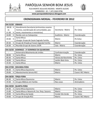 PARÓQUIA SENHOR BOM JESUS
                           RUA MONTE AGULHAS NEGRAS - MONTE ALEGRE
                                CAMBORIÚ - SC / (47) 3363-9796
                             www.paroquiadobomjesus.blosgpot.com

                    CRONOGRAMA MENSAL - FEVEREIRO DE 2012
DIA 25/02 - SÁBADO
  08:30 h Atendimento Secretaria (entrevistas casame-
   às        mentos, coordenação de comunidades, pas-    Secretaria - Matriz   Pe. Celso
 11:30 h torais, movimentos e ministérios)
 16:00 h Renião com os Catequistas                       Auditório - Matriz    Coordenação
             Santa Missa
 19:30 h                                                 Matriz                Pe Celso
             Liturgia: Grupo de Casais Sagrada Família
 20:30 h Grupo de Oração p/ Casais Sagrada Família       Matriz                Coordenação
 20:30 h Reunião Grupo de Jovens JUCRI                   Sala - Matriz         Coordenação

DIA 26/02 - DOMINGO - 1º DOMINGO DA QUARESMA
   -         Aniversário Movimento de Irmãos             Confraternização      Coordenação
 08:00 h Santa Missa                                     Matriz                Pe. Celso
 09:30 h Santa Missa                                     Várzea do Ranchinho   Pe. Celso
 18:00 h Santa Missa                                     Jardim Bela Vista     Pe. Celso
 19:30 h Santa Missa                                     Matriz                Pe. Celso

DIA 27/02 - SEGUNDA-FEIRA
 06:30 h Santa Missa Quaresma                            Matriz                Pe. Celso
 20:00 h Abastecimento Servos RCC                        Matriz                Coord. RCC Matriz

DIA 28/02 - TERÇA-FEIRA
 06:30 h Santa Missa Quaresma                            Matriz                Pe. Celso
 19:30 h Grupos Bíblicos em Família                      Nas casas             Animadores

DIA 29/02 - QUARTA-FEIRA
 06:30 h Santa Missa Quaresma                            Matriz                Pe. Celso
 15:00 h Santa Missa e Novena N. Sra. Perp. Socorro      Matriz                Pe. Celso
 20:00 h Santa Missa da Saúde                            Conde Vila Verde      Pe. Celso
 20:00 h Grupo de Oração RCC                             Matriz                Coord. RCC Matriz
 