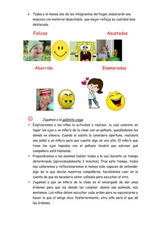 Todos o al menos uno de los integrantes del hogar elaborarán una
   mascara con material desechable, que mejor refleje su cualidad mas
   destacada.

    Felices                                         Asustados




    Aburrido                                     Enamorados




        Jugamos a la gallinita ciega
 Explicaremos a los niños la actividad a realizar, la cual consiste en
   tapar los ojos a un niño/a de la clase con un pañuelo, quedándonos los
   demás en silencio. Cuando el adulto lo considere oportuno, realizará
   una señal a un niño/a para que cuente algo en voz alta. El niño/a que
   tiene los ojos tapados con el pañuelo tendrá que adivinar qué
   compañero está hablando.
 Propondremos a los alumnos hablar todos a la vez durante un tiempo
   determinado (aproximadamente 2 minutos). Tras este tiempo, todos
   nos callaremos y reflexionaremos si hemos sido capaces de entender
   algo de lo que decían nuestros compañeros, haciéndoles caer en la
   cuenta de que es necesario estar callados para escuchar al otro.
 Jugamos a que un niño/a de la clase es el encargado de dar unas
   órdenes para que los demás las cumplan: damos una palmada, nos
   sentamos. Los niños deben escuchar cada orden para no equivocarse y
   hacer lo que el amigo dice. Posteriormente, otro niño será el que dé
   las órdenes.
 