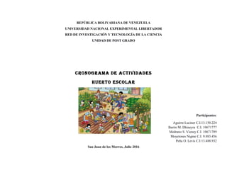 REPÚBLICA BOLIVARIANA DE VENEZUELA
UNIVERSIDAD NACIONAL EXPERIMENTAL LIBERTADOR
RED DE INVESTIGACIÓN Y TECNOLOGÍA DE LA CIENCIA
UNIDAD DE POST GRADO
CRONOGRAMA DE ACTIVIDADES
HUERTO ESCOLAR
Participantes:
Aguirre Luciner C.I.13.150.224
Barón M. Dhineyra C.I. 10671777
Medrano S. Vieney C.I. 10671789
Moyetones Nigme C.I. 9.883.456
Peña O. Levis C.I 13.488.932
San Juan de los Morros, Julio 2016
 