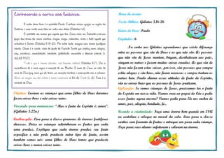 Hora do ensino:
Texto Bíblico: Gálatas 5.16-26
Autor do livro: Paulo
Capítulos: 6
Na carta aos Gálatas aprendemos que existe diferença
entre as pessoas que são de Deus e as que não são. As pessoas
que não são de Jesus mentem, brigam, desobedecem aos pais,
xingam os outros e fazem muitas coisas erradas. As que são de
Jesus não fazem estas coisas, por isso, são pessoas que sempre
estão alegres e são boas, não ficam nervosas e sempre tratam os
outros bem. Paulo chama essas atitudes de fruto do Espírito,
são as coisas boas que as pessoas de Jesus praticam.
Aplicação: Se somos crianças de Jesus, precisamos ter o fruto
do Espírito em nossa vida. Vamos orar ao papai do Céu e pedir
esses frutos agora mesmo? Vamos pedir para Ele nos encher de
amor, paz, alegria, bondade, fé...
Usando a criatividade: Faça uma árvore bem grande em EVA
ou cartolina e coloque no mural da sala. Leve para a classe
cartões com formato de frutas e entregue um para cada criança.
Peça para seus alunos enfeitarem e colarem na árvore.
Conhecendo a carta aos Galatas:
O autor desse livro é o apóstolo Paulo. Existiam várias igrejas na região da
Galácia, e essa carta seria lida em cada uma delas (Gálatas 1.2).
O apóstolo nos ensina que aquele que tem Jesus como seu Salvador procura
fugir das obras da carne: mentira, brigas, inveja, palavrões, vícios e tudo aquilo que
entristece o Senhor (Gálatas 5.19-21). Por outro lado, imagine uma árvore frutífera
bonita. Assim é o crente, cheio do fruto do Espírito Santo que produz amor, alegria,
paz, paciência, amabilidade, bondade, fidelidade, mansidão e domínio próprio (v.
22,23 NVI).
Tudo o que o homem plantar, isso também colherá (Gálatas 6.7). Daí a
importância de o servo seguir o exemplo de seu Mestre. O amor de Jesus na vida do
servo de Deus faz como que ele tenha um coração bondoso e preocupado com o próximo.
Levai as cargas uns dos outros e assim cumprireis a lei de Cristo (v. 2). Essa é a
vontade de Deus.
Objetivo: Ensinar as crianças que como filhos de Deus devemos
fazer coisas boas e não coisas ruins.
Versículo para memorizar: “Mas o fruto do Espírito é: amor”.
(Gálatas 5.22a)
Quebra-gelo: Leve para a classe gravuras de árvores frutíferas
diversas. Deixe as crianças adivinharem os frutos que cada
uma produz. Explique que cada árvore produz seu fruto
específico e não pode produzir outro tipo de fruta, assim
também somos nós: como filhos de Deus temos que produzir
coisas boas e nunca coisas ruins.
 