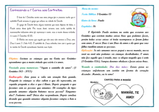 Hora do ensino:
Texto Bíblico: 1 Coríntios 13
Autor do livro: Paulo
Capítulos: 16
O Apóstolo Paulo ensinou na carta que escreveu aos
Coríntios que existem muitas coisas boas que podemos fazer,
porém todas essas coisas só terão recompensa se forem feitas
com amor. O nosso Deus é um Deus de amor e ele quer que seus
filhos também amem as pessoas.
Aplicação: Se nós amamos nosso papai e nossa mamãe, nossa
vovó ou vovô não podemos ser crianças desobedientes. O amor
não faz aquilo que é errado, mas se alegra naquilo que é certo
(1 Coríntios 13.6). Sempre devemos obedecer e fazer coisas boas.
Usando a criatividade: Dia das mães: Levar para as
crianças enfeitarem um cartão em forma de coração
dizendo: Mamãe, eu te amo!
Objetivo: Ensinar as crianças que na Carta aos Coríntios
aprendemos que a maior virtude que existe é o amor.
Versículo para memorizar: “Sigam o caminho do amor”. (1
Coríntios 14.1 - NVI)
Quebra-gelo: Leve para a sala um coração bem grande.
Pergunte às crianças se elas sabem o que ele representa, em
seguida pergunte a elas o que é Amor. Depois pergunte o que
fazemos com as pessoas que amamos. Dê exemplos do tipo:
quando amamos alguém batemos nessa pessoa? Xingamos
elas? Tratamos mal? Deixe elas responderem. Depois conclua
dizendo que quando amamos alguém fazemos sempre o bem a
essa pessoa.
Conhecendo a 1a
Carta aos Corintios:
O livro de 1 Coríntios recebe esse nome porque foi a primeira carta que o
apóstolo Paulo escreveu à igreja que estava na cidade de Corinto.
A igreja de Corinto tinha alguns membros que eram difíceis de lidar, e
Paulo sabia desse fato. Por causa disso, escreveu essa carta repleta de
ensinamentos belíssimos sobre fé, esperança e amor, mas a maior dessas virtudes
é o amor (1 Coríntios 13.13).
A Bíblia nos ensina que aquele que não ama não conhece a Deus, pois
Deus é amor (1 João 4.8). O apóstolo de Jesus entendeu bem isso e queria que
os irmãos de Corinto aprendessem também essa lição.
 