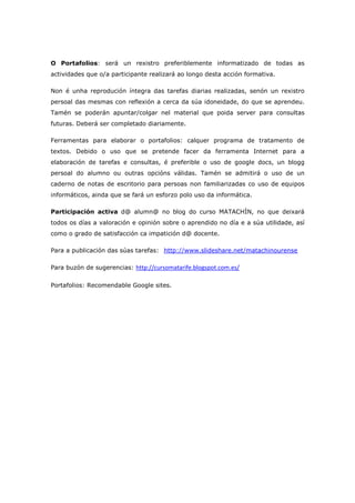 O Portafolios: será un rexistro preferiblemente informatizado de todas as
actividades que o/a participante realizará ao longo desta acción formativa.

Non é unha reprodución íntegra das tarefas diarias realizadas, senón un rexistro
persoal das mesmas con reflexión a cerca da súa idoneidade, do que se aprendeu.
Tamén se poderán apuntar/colgar nel material que poida server para consultas
futuras. Deberá ser completado diariamente.

Ferramentas para elaborar o portafolios: calquer programa de tratamento de
textos. Debido o uso que se pretende facer da ferramenta Internet para a
elaboración de tarefas e consultas, é preferible o uso de google docs, un blogg
persoal do alumno ou outras opcións válidas. Tamén se admitirá o uso de un
caderno de notas de escritorio para persoas non familiarizadas co uso de equipos
informáticos, ainda que se fará un esforzo polo uso da informática.

Participación activa d@ alumn@ no blog do curso MATACHÍN, no que deixará
todos os días a valoración e opinión sobre o aprendido no día e a súa utilidade, así
como o grado de satisfacción ca impatición d@ docente.

Para a publicación das súas tarefas: http://www.slideshare.net/matachinourense
                                      HU                                         U




Para buzón de sugerencias: http://cursomatarife.blogspot.com.es/

Portafolios: Recomendable Google sites.
 