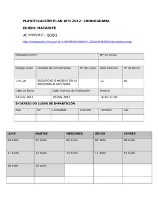 PLANIFICACIÓN PLAN AFD 2012- CRONOGRAMA

           CURSO: MATARIFE

           UC PPPP/M.F.: QQQQ
           http://cmapspublic.ihmc.us/rid=1KS49MVR8-VBK6YX-1QFJ/MATARIFE%20completo.cmap




     Entidade/Centro                                               Nº de Censo



     Código curso      Unidade de Competencia        Nº de Curso   Días Lectivos   Nº de horas



     INAC10            SEGURIDAD E HIGIENE EN LA                   12              60
                       INDUSTRIA ALIMENTARIA

     Data de Inicio             Data Prevista de finalización      Horario

     04-JUN-2012                19-JUN-2012                        16:00-21:00

     ENDEREZO DO LUGAR DE IMPARTICIÓN

     Rúa               Nº       Localidade           Concello      Teléfono        Fax




LUNS                  MARTES              MERCORES              XOVES              VENRES

04 xuño               05 Xuño             06 Xuño               07 Xuño            08 Xuño



11 Xuño               12 Xuño             13 Xuño               14 Xuño            15 Xuño



18 xuño               19 xuño
 