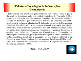 Palestra – Tecnologias da Informação e Comunicação Esta palestra será coordenada pela professora Drª  Mirna Tonus, a qual é Bacharel em Jornalismo pela Universidade Metodista de Piracicaba (1991), mestre em Educação pela Universidade Metodista de Piracicaba (1998) e doutora em Multimeios pela Universidade Estadual de Campinas (Unicamp). Atualmente, é professora adjunta nível I, dedicação exclusiva, da Universidade Federal de Uberlândia (UFU), no curso de Comunicação Social (habilitação Jornalismo). Tem 20 anos de experiência na área de Comunicação, tendo atuado em jornal, rádio, Internet, assessoria de comunicação, e pesquisa de mercado e opinião, com ênfase em Pesquisa em Comunicação e Tecnologias da Informação e Comunicação, principalmente nos seguintes temas: comunicação, mídia, tecnologia, jornalismo e educação. É vice-diretora Editorial e de Comunicação do Fórum Nacional de Professores de Jornalismo (FMPJ), gestão 2008-2010. Membro da Coordenação Nacional da Campanha em Defesa do Diploma de Jornalismo (2008). Data: 16/05/2009 