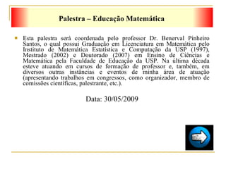 Esta palestra será coordenada pelo professor  Dr. Benerval Pinheiro Santos,  o qual possui Graduação em Licenciatura em Matemática pelo Instituto de Matemática Estatística e Computação da USP (1997), Mestrado (2002) e Doutorado (2007) em Ensino de Ciências e Matemática pela Faculdade de Educação da USP. Na última década esteve atuando em cursos de formação de professor e, também, em diversos outras instâncias e eventos de minha área de atuação (apresentando trabalhos em congressos, como organizador, membro de comissões científicas, palestrante, etc.). Data: 30/05/2009 Palestra – Educação Matemática 