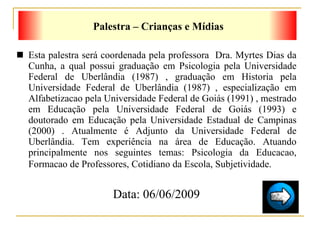 Esta palestra será coordenada pela professora  Dra.  Myrtes Dias da Cunha, a qual  possui graduação em Psicologia pela Universidade Federal de Uberlândia (1987) , graduação em Historia pela Universidade Federal de Uberlândia (1987) , especialização em Alfabetizacao pela Universidade Federal de Goiás (1991) , mestrado em Educação pela Universidade Federal de Goiás (1993) e doutorado em Educação pela Universidade Estadual de Campinas (2000) . Atualmente é Adjunto da Universidade Federal de Uberlândia. Tem experiência na área de Educação. Atuando principalmente nos seguintes temas: Psicologia da Educacao, Formacao de Professores, Cotidiano da Escola, Subjetividade.   Data: 06/06/2009 Palestra – Crianças e Mídias 
