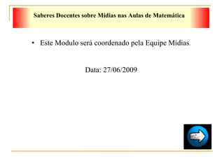 Este Modulo será coordenado pela Equipe Mídias . Data: 27/06/2009 Saberes Docentes sobre Mídias nas Aulas de Matemática 