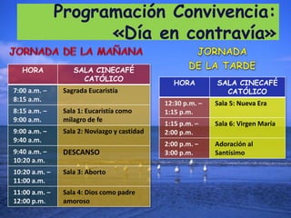 Programación Convivencia:
«Día en contravía»
HORA SALA CINECAFÉ
CATÓLICO
HORA SALA CINECAFÉ
7:00 a.m. – Sagrada Eucaristía CATÓLICO
8:15 a.m.
12:30 p.m. – Sala 5: Nueva Era
8:15 a.m. – Sala 1: Eucaristía como 1:15 p.m.
9:00 a.m. milagro de fe
1:15 p.m. – Sala 6: Virgen María
9:00 a.m. – Sala 2: Noviazgo y castidad 2:00 p.m.
9:40 a.m.
2:00 p.m. – Adoración al
9:40 a.m. – DESCANSO 3:00 p.m. Santísimo
10:20 a.m.
10:20 a.m. – Sala 3: Aborto
11:00 a.m.
11:00 a.m. – Sala 4: Dios como padre
12:00 p.m. amoroso