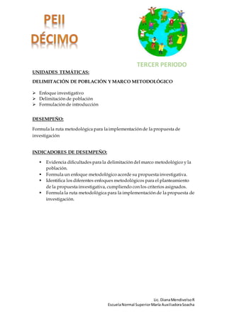 Lic. DianaMendivelsoR
EscuelaNormal SuperiorMaría AuxiliadoraSoacha
UNIDADES TEMÁTICAS:
DELIMITACIÓN DE POBLACIÓN Y MARCO METODOLÓGICO
Enfoque investigativo
Delimitación de población
Formulación de introducción
DESEMPEÑO:
Formula la ruta metodológica para la implementación de la propuesta de
investigación
INDICADORES DE DESEMPEÑO:
Evidencia dificultades para la delimitación del marco metodológico y la
población.
Formula un enfoque metodológico acorde su propuesta investigativa.
Identifica los diferentes enfoques metodológicos para el planteamiento
de la propuesta investigativa, cumpliendo con los criterios asignados.
Formula la ruta metodológica para la implementación de la propuesta de
investigación.