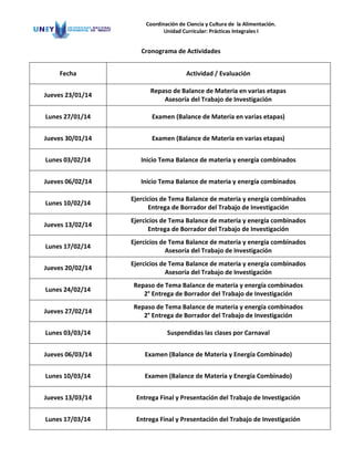 Coordinación de Ciencia y Cultura de la Alimentación.
Unidad Curricular: Prácticas Integrales I

Cronograma de Actividades
Fecha

Actividad / Evaluación

Jueves 23/01/14

Repaso de Balance de Materia en varias etapas
Asesoría del Trabajo de Investigación

Lunes 27/01/14

Examen (Balance de Materia en varias etapas)

Jueves 30/01/14

Examen (Balance de Materia en varias etapas)

Lunes 03/02/14

Inicio Tema Balance de materia y energía combinados

Jueves 06/02/14

Inicio Tema Balance de materia y energía combinados

Lunes 10/02/14

Ejercicios de Tema Balance de materia y energía combinados
Entrega de Borrador del Trabajo de Investigación

Jueves 13/02/14

Ejercicios de Tema Balance de materia y energía combinados
Entrega de Borrador del Trabajo de Investigación

Lunes 17/02/14

Ejercicios de Tema Balance de materia y energía combinados
Asesoría del Trabajo de Investigación

Jueves 20/02/14

Ejercicios de Tema Balance de materia y energía combinados
Asesoría del Trabajo de Investigación

Lunes 24/02/14

Repaso de Tema Balance de materia y energía combinados
2° Entrega de Borrador del Trabajo de Investigación

Jueves 27/02/14

Repaso de Tema Balance de materia y energía combinados
2° Entrega de Borrador del Trabajo de Investigación

Lunes 03/03/14

Suspendidas las clases por Carnaval

Jueves 06/03/14

Examen (Balance de Materia y Energía Combinado)

Lunes 10/03/14

Examen (Balance de Materia y Energía Combinado)

Jueves 13/03/14

Entrega Final y Presentación del Trabajo de Investigación

Lunes 17/03/14

Entrega Final y Presentación del Trabajo de Investigación

 