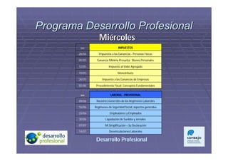 Programa Desarrollo Profesional
                   Miércoles
         DÍA                      IMPUESTOS

        28/04      Impuestos a las Ganancias - Personas Físicas

        05/05    Ganancia Mínima Presunta - Bienes Personales

        12/05              Impuesto al Valor Agregado

        19/05                     Monotributo

        26/05        Impuesto a las Ganancias de Empresas

        02/06    Procedimiento Fiscal: Conceptos Fundamentales


         DIA                LABORAL - PREVISIONAL

        09/06    Nociones Generales de los Regimenes Laborales

        16/06   Regimenes de Seguridad Social, aspectos generales

        23/06              Empleadores y Empleados

        30/06           Liquidación de Sueldos y Jornales

        07/07           Mi Simplificación + Su Declaración

        14/07              Desvinculaciones Laborales

                 Desarrollo Profesional
 