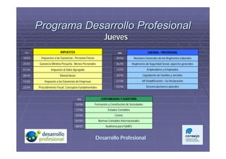 Programa Desarrollo Profesional
                                                                Jueves
 DÍA                     IMPUESTOS                                         DIA                      LABORAL - PREVISIONAL
18/03     Impuestos a las Ganancias - Personas Físicas                    29/04          Nociones Generales de los Regimenes Laborales
25/03   Ganancia Mínima Presunta - Bienes Personales                      06/05         Regimenes de Seguridad Social, aspectos generales
01/04             Impuesto al Valor Agregado                              13/05                    Empleadores y Empleados

08/04                    Monotributo                                      20/05                 Liquidación de Sueldos y Jornales

15/04       Impuesto a las Ganancias de Empresas                          27/05                 Mi Simplificación + Su Declaración

22/04   Procedimiento Fiscal: Conceptos Fundamentales                     03/06                    Desvinculaciones Laborales



                                        DÍA                  CONTABILIDAD Y AUDITORÍA
                                       10/06             Formación y Constitución de Sociedades
                                       17/06                       Estados Contables
                                       24/06                            Costos
                                       01/07               Normas Contables Internacionales
                                       08/07                     Auditoría para PyMES



                                                         Desarrollo Profesional
 