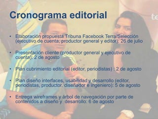 Cronograma editorial
• Elaboración propuesta Tribuna Facebook Terra/Selección
(ejecutivo de cuenta, productor general y editor): 26 de julio
• Presentación cliente (productor general y ejecutivo de
cuenta): 2 de agosto
• Plan cubrimiento editorial (editor, periodistas) : 2 de agosto
• Plan diseño interfaces, usabilidad y desarrollo (editor,
periodistas, productor, diseñador e ingeniero): 5 de agosto
• Entrega wireframes y árbol de navegación por parte de
contenidos a diseño y desarrollo: 6 de agosto
 