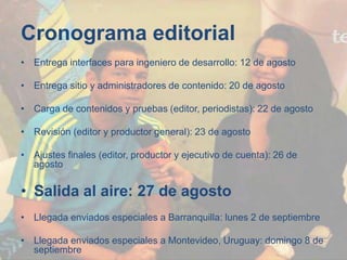 Cronograma editorial
• Entrega interfaces para ingeniero de desarrollo: 12 de agosto
• Entrega sitio y administradores de contenido: 20 de agosto
• Carga de contenidos y pruebas (editor, periodistas): 22 de agosto
• Revisión (editor y productor general): 23 de agosto
• Ajustes finales (editor, productor y ejecutivo de cuenta): 26 de
agosto
• Salida al aire: 27 de agosto
• Llegada enviados especiales a Barranquilla: lunes 2 de septiembre
• Llegada enviados especiales a Montevideo, Uruguay: domingo 8 de
septiembre
 