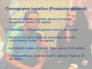 Cronograma logístico (Productor general)
• Reserva hoteles y tiquetes aéreos enviados
especiales: lunes 5 de agosto
• Camisetas y chalecos prensa: lunes 5 de agosto
• Modems 4G para carga de contenidos durante
cubrimientos: lunes 5 de agosto
• Aprobación viajes y viáticos Terra: jueves 8 de agosto
• Entrega viáticos, reservas hotel y viáticos: Viernes 30
de agosto
 