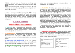 A Oferta é como se fosse um Presente que eu ofereço para
ajudar na Obra de Deus. Ela deve sempre ser o melhor que
temos.
“Cada um contribua segundo propôs no seu coração; não com
tristeza, ou por necessidade; porque Deus ama ao que dá com
alegria.” 2ª Coríntios 9.7

Monte com as crianças um cofrinho (com garrafa PET ou caixa).
Deixe que elas enfeitem. E explique que levarão para casa e
que neste cofre colocarão a décima parte de todo dinheiro que
receberem não importa se pouco ou muito. Estabeleça um dia
para trazerem e peça que coloquem num envelope antes de
entregarem.

09 A 15 DE FEVEREIRO
PERÍODO ENTRE OS TESTAMENTOS
1- OBJETIVO: Que a criança aprenda que entre o Antigo
Testamento e o Novo Testamento houve um período de 400
anos para que os judeus se preparassem para a vinda de Jesus
e para a divulgação das boas novas.
2

2 - QUEBRA-GELO: Divida a turma em duas equipes. Diga o
nome de um livro da Bíblia para uma das equipes e eles
deverão responder se é um livro do A.T ou N.T. Se errarem a
outra equipe marca ponto. Continue a brincadeira com a outra
equipe.
3- VERSÍCULO PARA MEMORIZAR: “A lei e os profetas
duraram até João; desde então é anunciado o reino de Deus, e
todo o homem emprega força para entrar nele” (Lc. 16:16)
5 – Período Intertestamentário: Alguns chamam esse período
de os ‘400 anos de silêncio’. Mas, muita coisa aconteceu aos

judeus nesse período para preparar a vinda de Jesus e a
divulgação de seu Evangelho.

6- APLICAÇÃO: A história, que passou entre os últimos
acontecimentos registrados pelo Profeta Malaquias em seu livro,
até a vinda de Jesus Cristo, registrada nos evangelhos, ficou
conhecida como período intertestamentário, ou seja, o período
entre o Antigo Testamento e o Novo Testamento.
Foram muitos anos em que Deus não precisou levantar nenhum
profeta para anunciar sua vontade, pois já o havia feito. Como
vemos no Versículo: “A Lei de Moisés e os ensinamentos dos
Profetas duraram até a época de João Batista. Desde esse
tempo a boa notícia do Reino de Deus está sendo anunciada, e
cada um se esforça para entrar nele.” (Lucas 16:16 –NTLH).
Esse período é muito importante por razões históricas: Explicam
o fundo histórico do Novo Testamento; por razões culturais:
Explica a origem e desenvolvimento dos costumes, instituições
e vida religiosa do povo judeu do período do Novo Testamento;
por razões Messiânicas: Demonstra como Deus preparou o
mundo para a vinda do Messias.

7 – USANDO A CRIATIVIDADE – Escreva ou imprima fichas
como essas. As crianças deverão encontrar a referência bíblica,
completar o versículo e depois colar a ficha num painel ou lousa
divido em A.T. e N.T. No final, converse com sua turma sobre os
acertos e corrija os erros se houver.

Davi matou um _____ e
um
____ que atacaram as
ovelhas de seu pai.
(1Samuel 17.34-35)

João Batista disse
que Jesus
era “o __________
de
Deus”. (João 1.29)

 