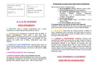Conhecendo um pouco mais sobre o Novo Testamento.

Jonas ficou três dias
dentro
da barriga de um grande
_______.
(Jonas 1.17)

O _________
carregou
Jesus em seu lombo.
(Mateus 21.7-9)

16 A 22 DE FEVEREIRO
NOVO TESTAMENTO
1- OBJETIVO: Que a criança compreenda que o Novo
Testamento é a Nova Aliança feita através de Jesus.
2 - QUEBRA-GELO: Chegamos à segunda parte da Bíblia: O
NOVO TESTAMENTO. Você sabe o que quer dizer
TESTAMENTO? (professores deixem as crianças responderem)
Testamento é uma declaração sobre as vontades de uma
pessoa. De acordo com a Bíblia, “testamento” quer dizer
“aliança”.
3- VERSÍCULO PARA MEMORIZAR: “Porque Deus amou ao
mundo de tal maneira que deu o seu Filho unigênito, para que
todo o que nele crê não pereça, mas tenha a vida eterna.” João
3.16.

São ao todo 27 livros. Divididos assim:
Os 4 evangelhos: Mateus, Marcos, Lucas e João.
O livro histórico dos Atos dos Apóstolos.
As cartas do Apóstolo Paulo: Romanos, 1 e 2
Coríntios,
Gálatas,
Efésios,
Filipenses,
Colossenses, 1 e 2 Tessalonicenses, 1 e 2
Timóteo, Tito e Filemon.
A carta aos Hebreus.
As 7 cartas Gerais: Tiago, 1 e 2 Pedro, 1, 2 e 3
João e Judas.
E o livro profético de Apocalipse.
É verdade! Deus nos ama de um jeito todo especial!
JESUS é o FILHO DE DEUS. Ele veio ao mundo como homem
para morrer pelos nossos pecados e nos dar VIDA ETERNA.
6 - APLICAÇÃO: Peça para as crianças abrirem a Bíblia no
Novo Testamento leia e encontre com elas todos os livros e
pergunte quem sabe alguma coisa ou história sobre o nome do
livro que você estiver lendo.
7 – USANDO A CRIATIVIDADE: Professor: Escreva com
canetinha em palitos de sorvete de um lado: Antes de Cristo e
do outro lado com outra cor: Depois de Cristo. Fale o nome de
personagens bíblicos e em seguida as crianças tem que
levantar o lado correspondente. Por ex: Davi (mostrar o lado
escrito Antes de Cristo). Para o jardim recorte de revistas ou
imprima figuras dos personagens bíblicos e construa com eles
um painel com os que viveram Antes de Cristo e os que viveram
Depois de Cristo.

4- REFERÊNCIA BÍBLICA: Novo Testamento
5- HORA DO ENSINO: Deus nunca desistiu de nós!
Ao longo da História, Deus fez alianças com o seu povo; pactos
de fidelidade e obediência, que foram renovados de geração em
geração: Noé, Abraão, Isaque, Jacó... Até os nossos dias!

23 DE FEVEREIRO A 01 DE MARÇO
O QUE SÃO OS 4 EVANGELHOS?

 