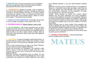 1- OBJETIVO: Que a criança compreenda que os evangelhos
são boas notícias sobre Jesus e que foram escritos dirigidos
para pessoas diferentes e para nós também.
2 - QUEBRA-GELO: Escolha 8 crianças, cada 4 receberá o
nome de um dos evangelhos. Coloque 4 crianças de frente para
as outras 4. No meio coloque uma bola, ou um lenço. Quando
você disser por exemplo: ‘Lucas’, as crianças que tiveram seus
nomes trocado para Lucas deverão pegar o objeto ao centro.
Quem pegar 1º marca ponto para seu grupo.
3 - VERSÍCULO PARA MEMORIZAR: E disse-lhes: Ide por todo
o mundo e pregai o evangelho a toda criatura. (Mc. 16.15)
4 - REFERÊNCIA BÍBLICA: Mateus, Marcos, Lucas e João
5 – Os 4 Evangelhos: São nesse 4 primeiros livros do Novo
Testamento que encontramos a ‘Boa Notícia’. O Espírito Santo
inspirou esses autores para escreverem com fidelidade sobre a
vinda de Jesus, sua vida e sobre o Reino de Deus. Além do
mais, tudo o que precisamos saber sobre Jesus está registrado
nos Evangelhos.

6 - APLICAÇÃO: A palavra Evangelho significa Boa Notícia. E
essa Boa Notícia é Jesus Cristo! O Filho único de Deus, o autor
da vida, que veio ao mundo para dar salvação a todo o que nele
crer.
Cada um dos 4 autores tentou se dirigir a um público diferente,
por isso cada livro contém detalhes diferentes.
Graças aos escritores dos Evangelhos, nós podemos saber
quem é Jesus: o Filho de Deus! E saber qual era o seu
propósito aqui na terra: trazer o presente do amor de Deus para
todas as pessoas.
MATEUS: Escreveu principalmente para os judeus. Em seu
evangelho, ele mostra, através da genealogia de Jesus e pelo
cumprimento das profecias do Antigo Testamento, que Jesus

era o Messias esperado, e, por isso, todos deveriam acreditar
nEle.
MARCOS: Escreveu para os cristãos de Roma. O evangelho de
Marcos é o documento mais antigo que relata a vida e obra de
Jesus. Ele registrou com muita precisão, tudo o que chegou ao
seu conhecimento, mostrando, em seu evangelho, um Jesus
que veio para servir e não para ser servido.
LUCAS: Tentou alcançar os cristãos não –judeus. Narrou
detalhes que não foram registrados nos outros evangelhos.
Lucas foi muito habilidoso ao escrever seu evangelho. Baseado
em relatos de testemunhas oculares, seu objetivo foi registrar de
foram ordenada e histórica a vida de Jesus. Assim, todo aquele
que lesse seu evangelho teria uma prova autêntica e fiel da fé
dos cristãos.
JOÃO: Escreveu para os novos cristãos. Este evangelho não
descreve detalhes da vida de Cristo como os outros. Porém, faz
uma importante relação da pessoa de Cristo e o significado de
fé. Mostra que Jesus era o próprio Deus e também homem.
Lembre-se: Tudo o que eles escreveram há muito tempo atrás
foi escrito para nós também!!!
7 – USANDO A CRIATIVIDADE – “Letras Embaralhadas”
Imprima e depois recorte as Letras:

MATEUS

 