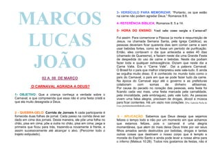 MARCOS
LUCAS
JOÃO
02 A 08 DE MARÇO
O CARNAVAL AGRADA A DEUS?
1- OBJETIVO: Que a criança conheça a verdade sobre o
Carnaval, e que compreenda que essa não é uma festa cristã e
que ela muito desagrada a Deus.

3- VERSÍCULO PARA MEMORIZAR: “Portanto, os que estão
na carne não podem agradar Deus.” Romanos 8:8.
4- REFERÊNCIA BÍBLICA: Romanos 8: 5 a 14.
5- HORA DO ENSINO: Você sabe como surgiu o Carnaval?
Foi assim: Para comemorar a Páscoa (a morte e ressurreição de
Jesus, na chamada Semana Santa, pela Igreja Católica), as
pessoas deveriam ficar quarenta dias sem comer carne e sem
usar bebidas fortes, como se fosse um período de purificação.
Então, eles contavam o dia que antecedia a estes 40 dias
(chamado de Quaresma), e faziam neste dia uma Grande Festa
de despedida do uso de carne e bebidas. Neste dia podiam
fazer toda e qualquer extravagância. Diziam que neste dia a
Carne Valia. Era o “Carne Vale”. Dai a palavra Carnaval.
O Brasil foi o país que melhor interpretou este vale-tudo. E ainda
se orgulha muito disso. E é conhecido no mundo todo como o
país do Carnaval, o país em que se pode fazer tudo da carne.
Na época do Carnaval aqui até o governo e as prefeituras
colaboram
com
somas
de
dinheiro
altíssimas.
Por causa do pecado no coração das pessoas, esta festa foi
ficando cada vez mais, uma festa marcada pela carnalidade,
pela imoralidade, pela embriaguez, pelo vale tudo. As pessoas
vivem uma falsa alegria, precisam de drogas, álcool e música
para ficar contentes. Há um vazio nos corações. (Pra: Gabriela Pache de
Fiúza portalsementinhakids.com).

2 - QUEBRA-GELO: Corrida de Jornais A cada participante é
fornecida duas folhas de jornal. Cada passo na corrida deve ser
dado em cima dos jornais. Desta maneira, ele põe uma folha no
chão, pisa em cima; põe a outra no chão, pisa em cima; pega a
primeira que ficou para trás, trazendo-a novamente à frente, e
assim sucessivamente até alcançar o alvo. (Percorrer todo o
trajeto estipulado).

6 - APLICAÇÃO: Sabemos que Deus deseja que sejamos
felizes o tempo todo e não por um momento em que achamos
que estamos felizes, pois o carnaval é uma alegria
momentânea, que alem do mais deixa Deus triste por ver seus
filhos amados sendo destruídos por bebidas, drogas e tantas
outras coisas que destroem o nosso corpo que é templo e
morada do Espírito Santo e ainda pode levar a nossa alma para
o inferno (Mateus 10:28). Todos nós gostamos de festas, não é

 